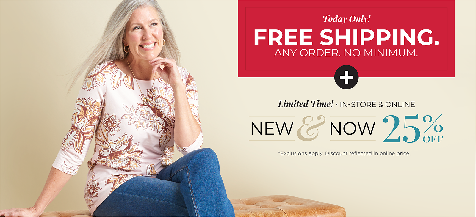 Today Only! FREE SHIPPING. Any Order. No Minimum*exclusions apply + Limited Time! In-Store & Online: New & Now 25% Off *exclusions apply. Featuring a floral print tee!