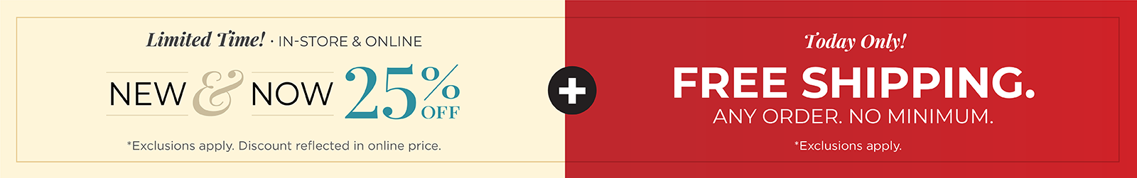 Today Only! FREE SHIPPING. Any Order. No Minimum*exclusions apply + Limited Time! In-Store & Online: New & Now 25% Off *exclusions apply 