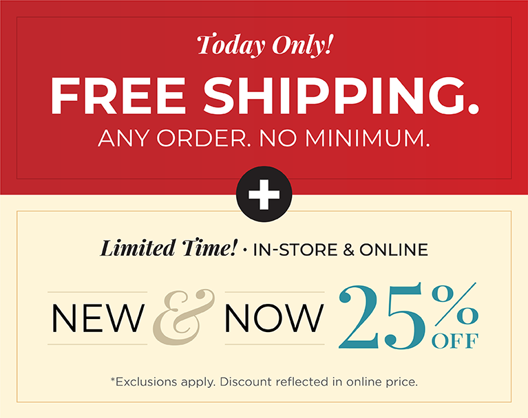Today Only! FREE SHIPPING. Any Order. No Minimum*exclusions apply + Limited Time! In-Store & Online: New & Now 25% Off *exclusions apply 