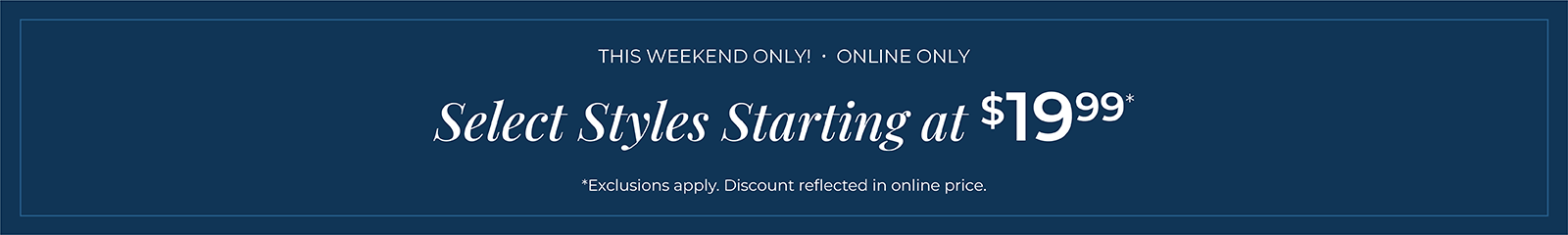 This Weekend Only! Online Only: Select Styles Starting at $19.99*exclusions apply