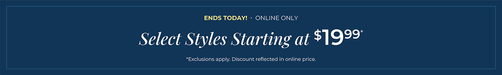 Ends Today! Online Only: Select Styles Starting at $19.99*exclusions apply