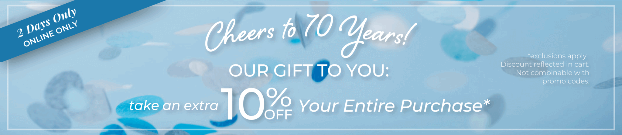 2 Days Only! Online Only: Cheers to 70 Years!​ Our Gift to You: Take an extra 10% off your entire purchase​*exclusions apply