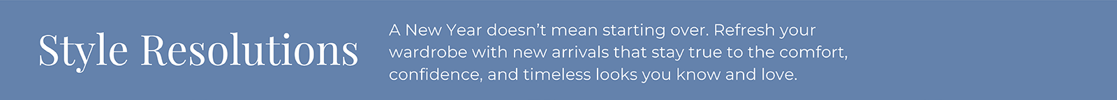 Style Resolutions: A New Year doesn't mean starting over. Refresh your wardrobe with new arrivals that stay true to the comfort, confidence, and timeless looks you know and love.