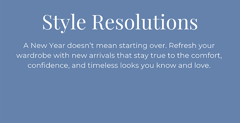 Style Resolutions: A New Year doesn't mean starting over. Refresh your wardrobe with new arrivals that stay true to the comfort, confidence, and timeless looks you know and love.