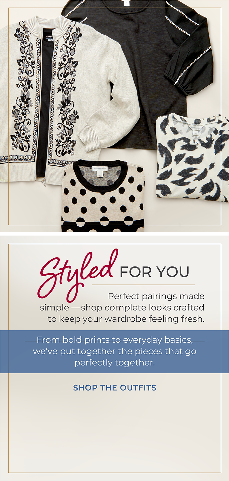 Styled for You: Perfect pairings made simple—shop complete looks crafted to keep your wardrobe feeling fresh. From bold prints to everyday basics, we've put together the pieces that go perfectly together. Featuring an assortment of stylish tops!