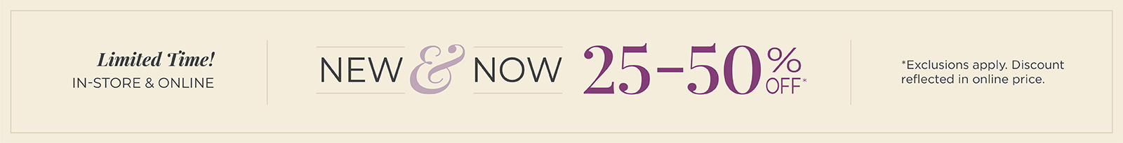 Limited Time! In-Store & Online: New & Now: 25-50% Off*exclusions apply