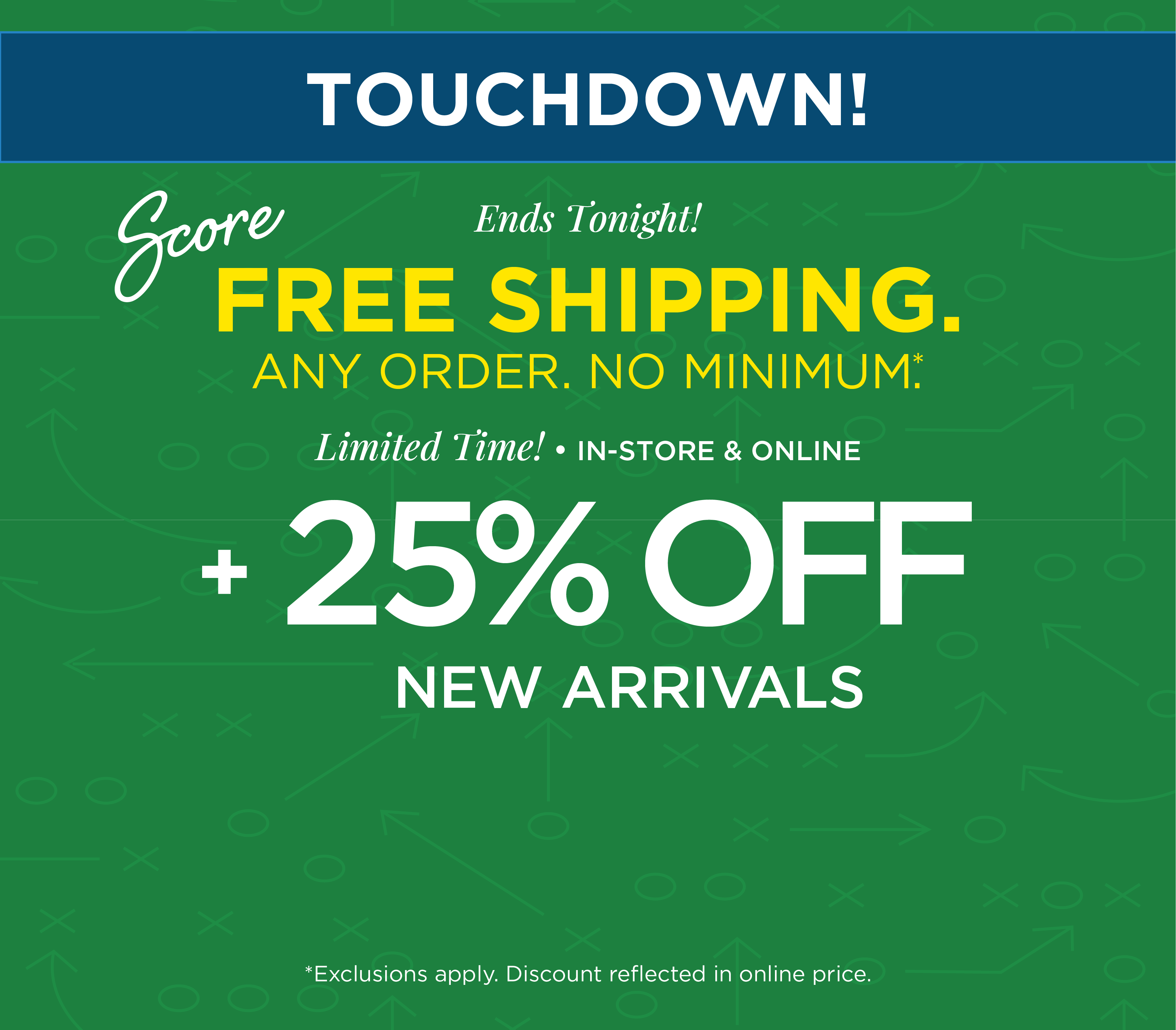 Ends Tonight! Touchdown! Score FREE SHIPPING. Any Order. No Minimum. + Limited Time! In-Store & Online: 25% Off New Arrivals*exclusions apply