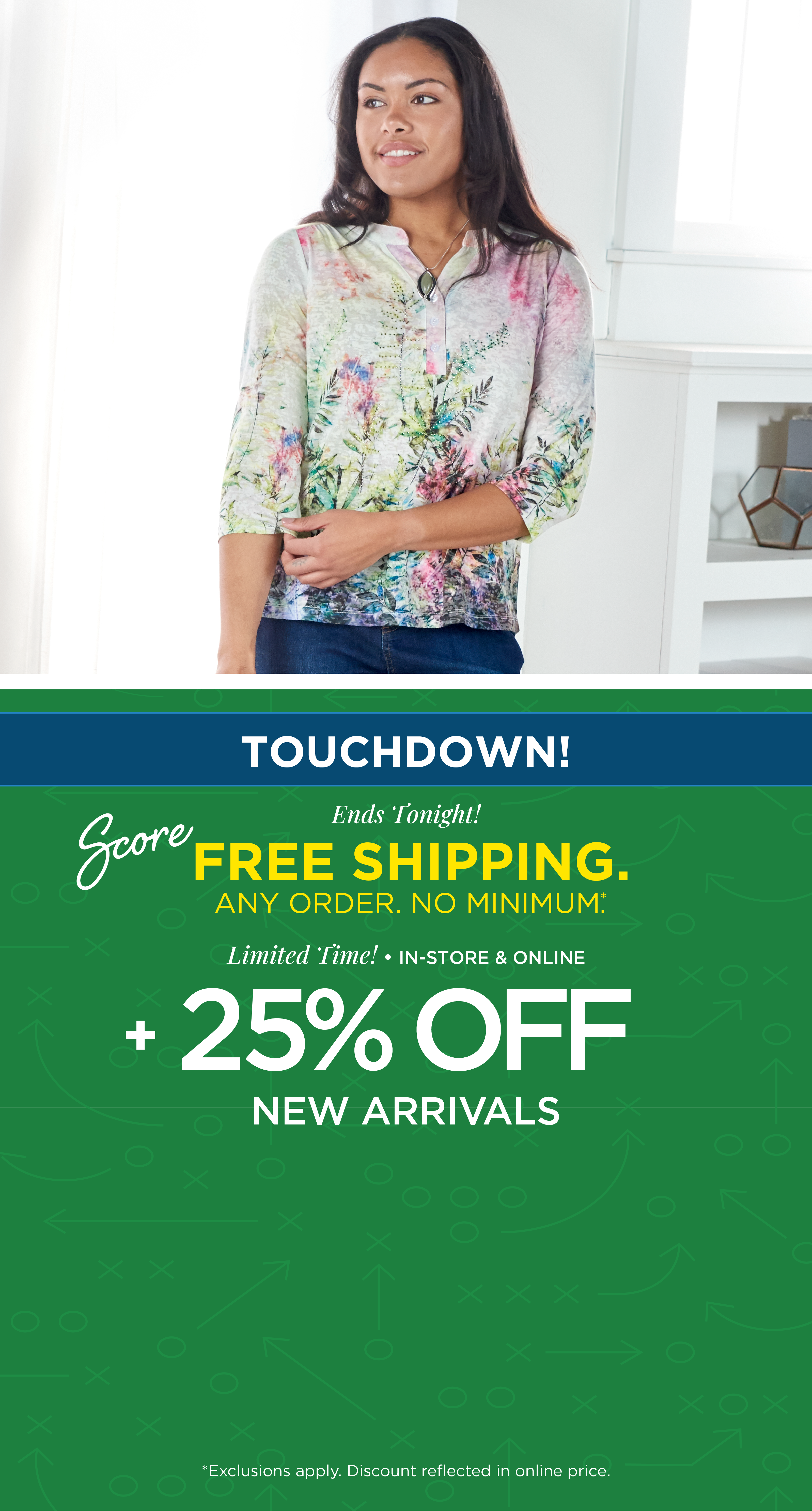 Ends Tonight! Touchdown! Score FREE SHIPPING. Any Order. No Minimum. + Limited Time! In-Store & Online: 25% Off New Arrivals*exclusions apply. Featuring a white embellished watercolor tee!