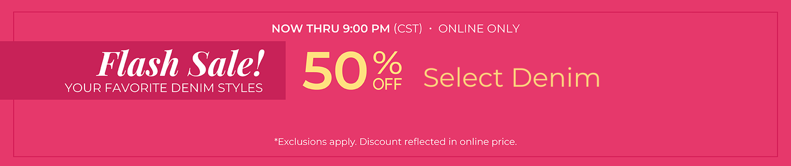 Now Thru 9 PM (CST): Online Only: FLASH SALE! Your Favorite Denim Styles - 50% Off Select Denim Styles*exclusions apply