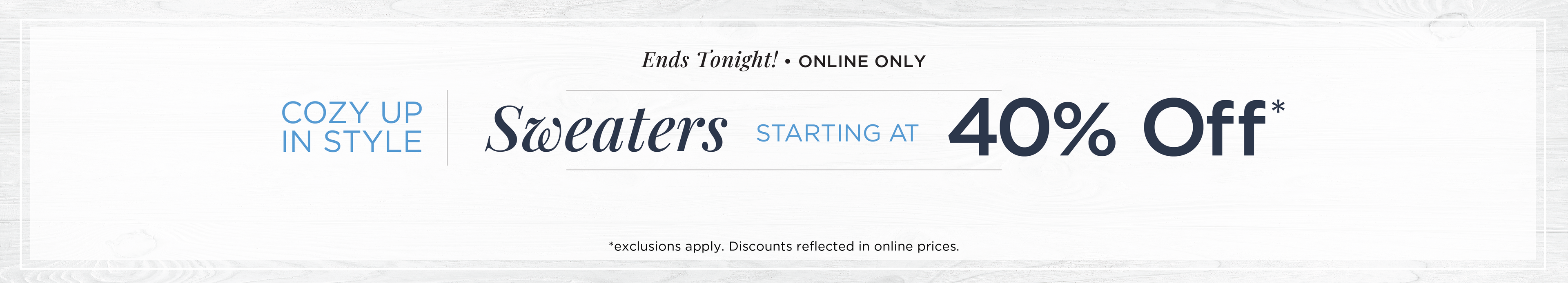 Ends Tonight! Online Only: Cozy Up in Style - Sweaters Starting at 40% Off*exclusions apply.