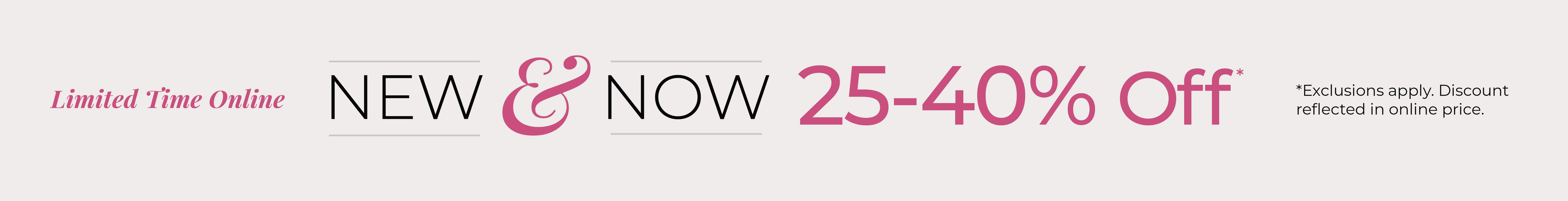Limited Time Online: New & Now: 25-40% Off*exclusions apply