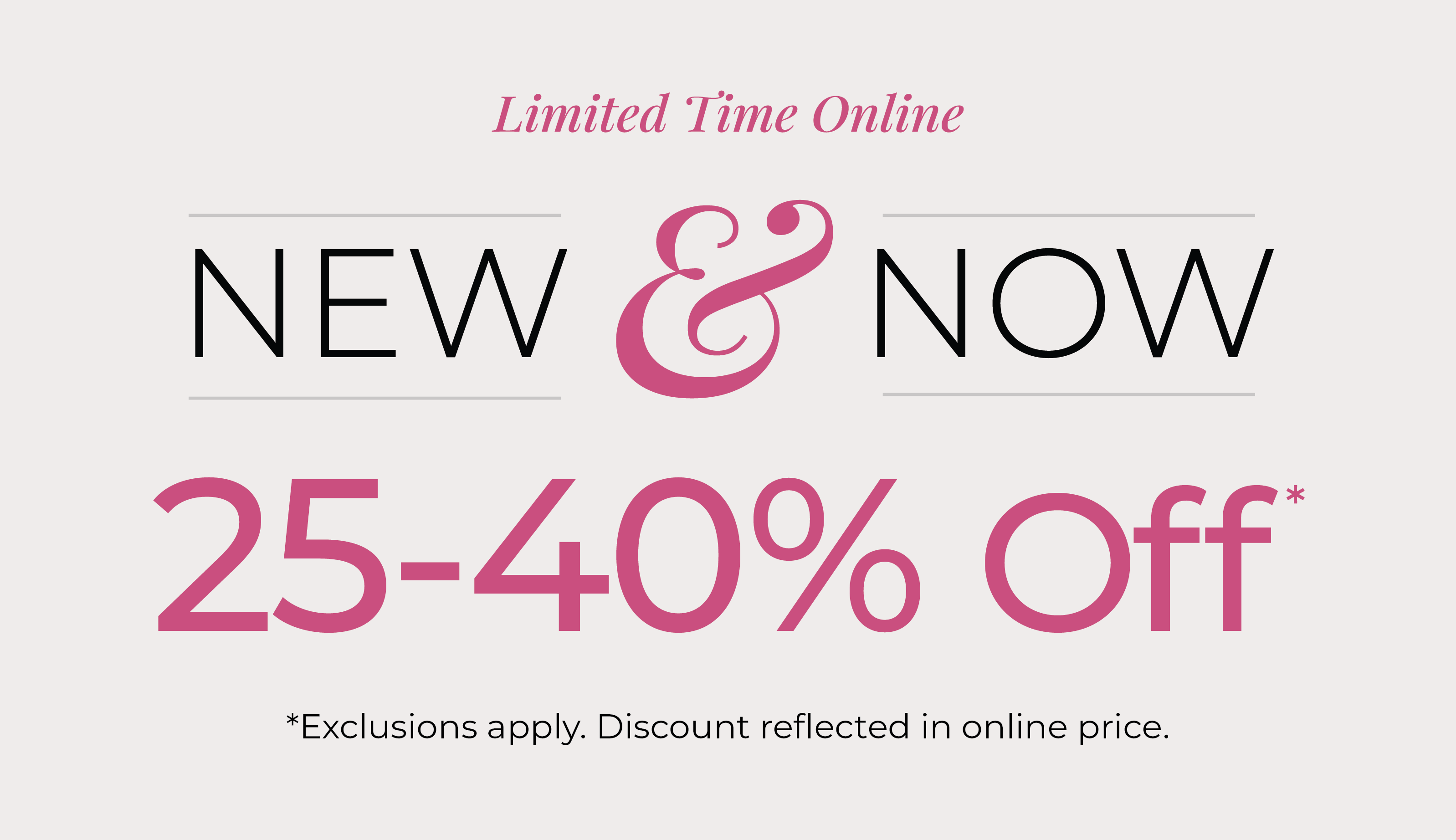 Limited Time Online: New & Now: 25-40% Off*exclusions apply