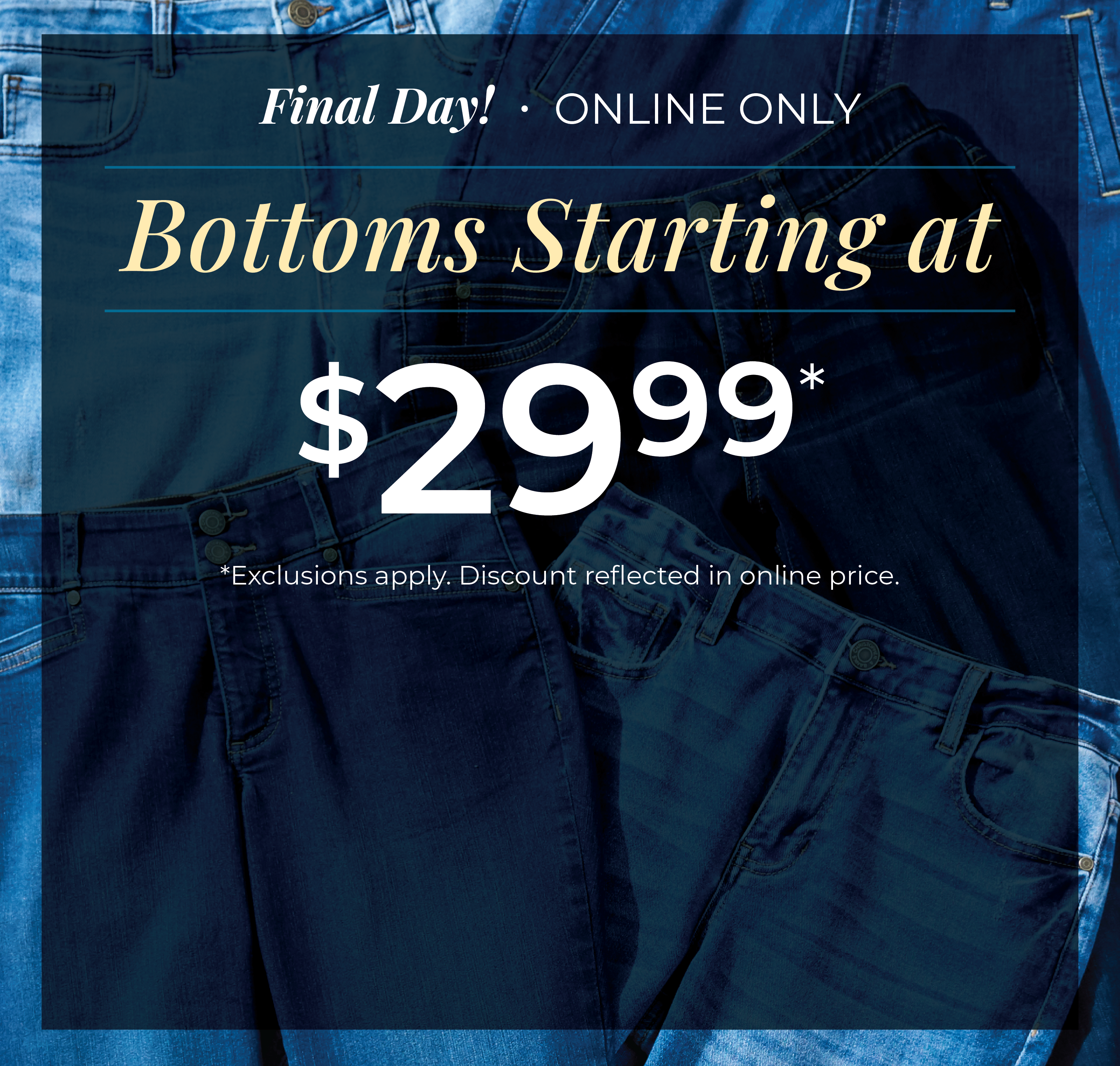 Final Day! Online Only: Bottoms Starting at $29.99*exclusions apply