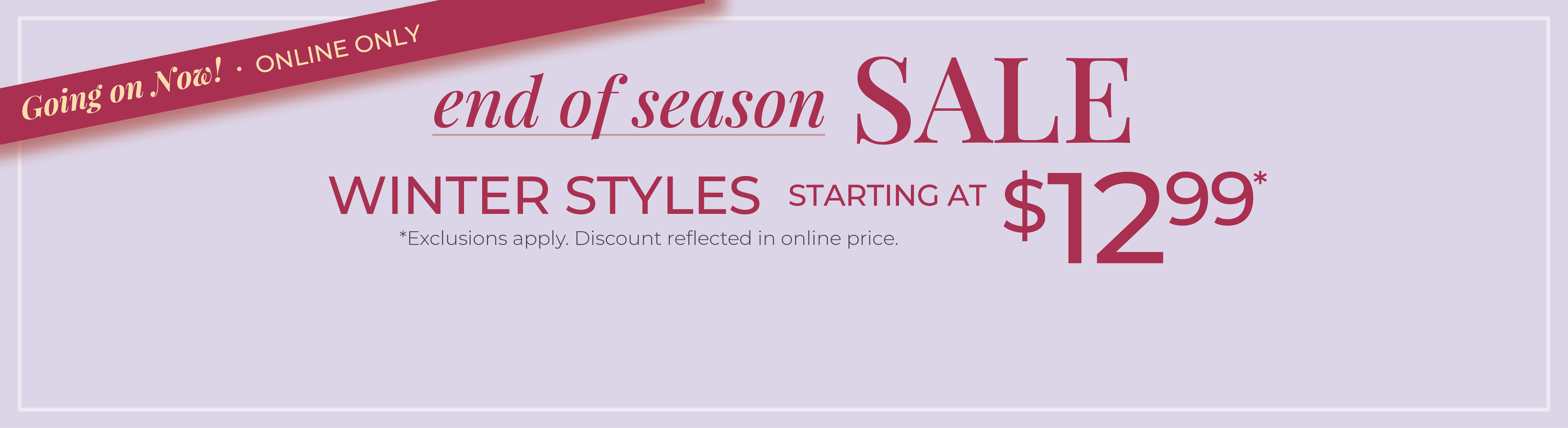 Going On Now! Online Only: End of Season Sale: Winter Styles Starting at $12.99*exclusions apply