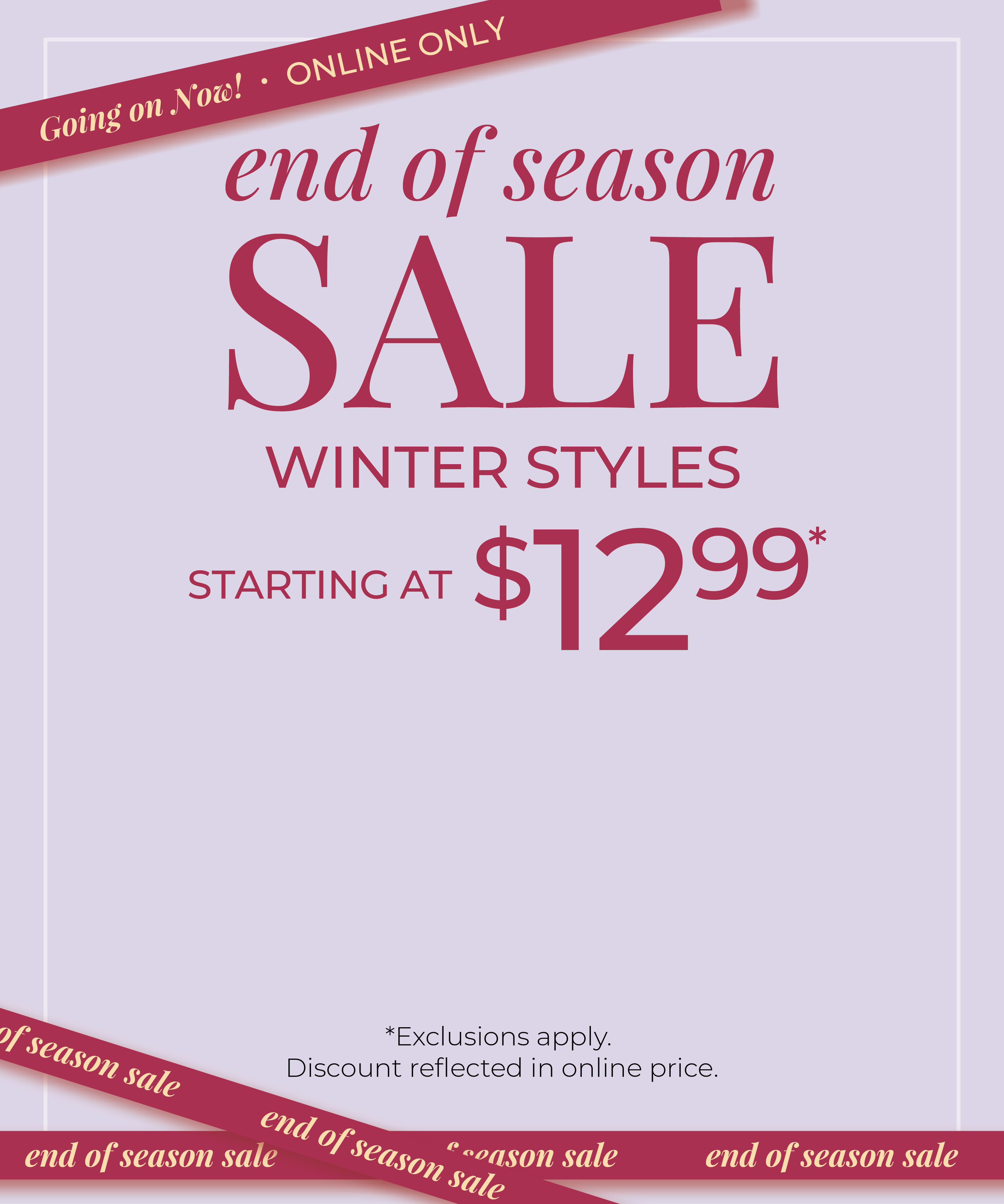 Going On Now! Online Only: End of Season Sale: Winter Styles Starting at $12.99*exclusions apply