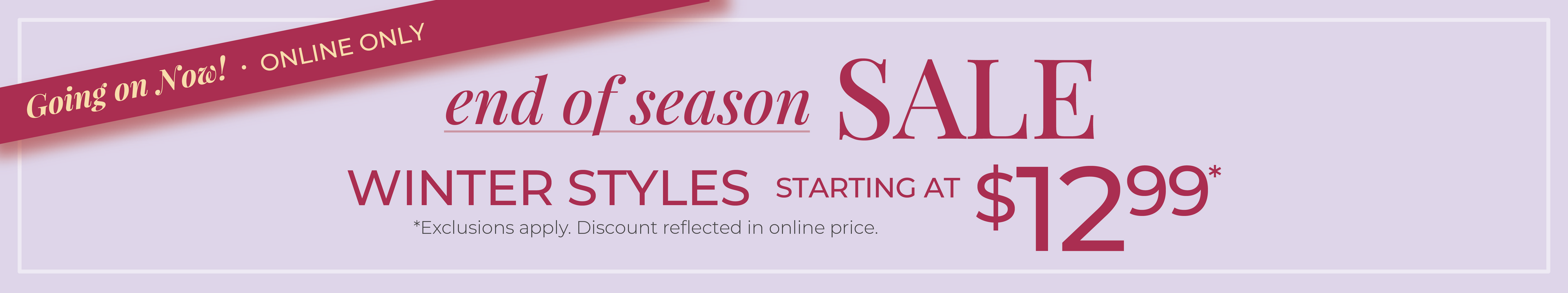 Going On Now! Online Only: End of Season Sale: Winter Styles Starting at $12.99*exclusions apply