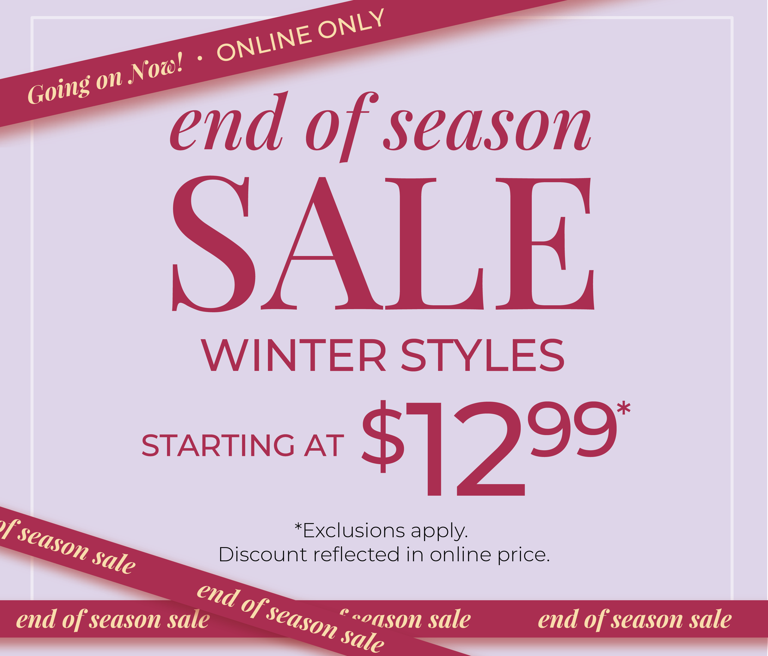Going On Now! Online Only: End of Season Sale: Winter Styles Starting at $12.99*exclusions apply
