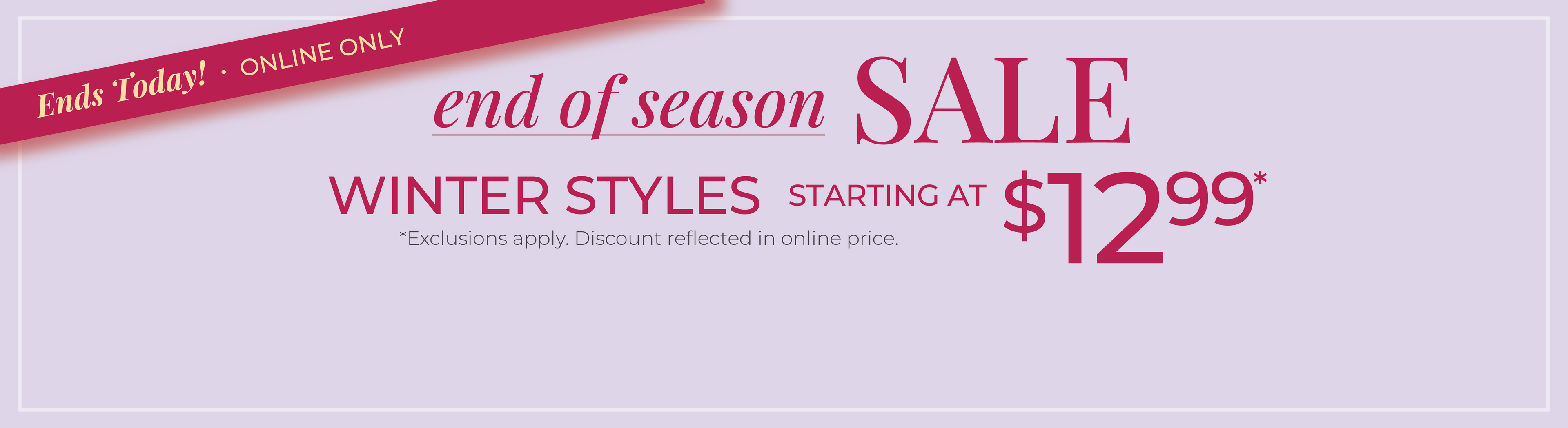 Ends Today! Online Only: End of Season Sale: Winter Styles Starting at $12.99*exclusions apply