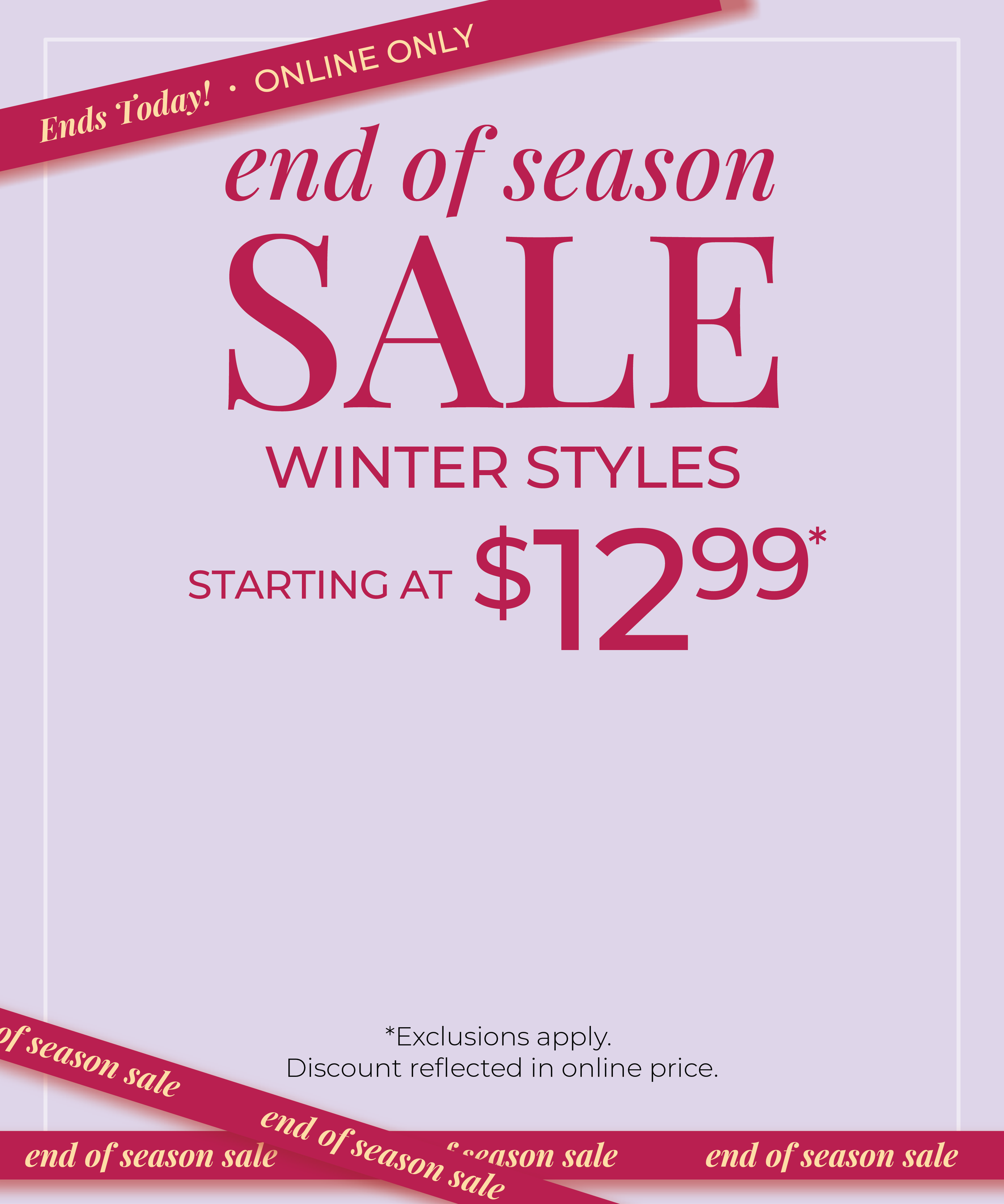 Ends Today! Online Only: End of Season Sale: Winter Styles Starting at $12.99*exclusions apply