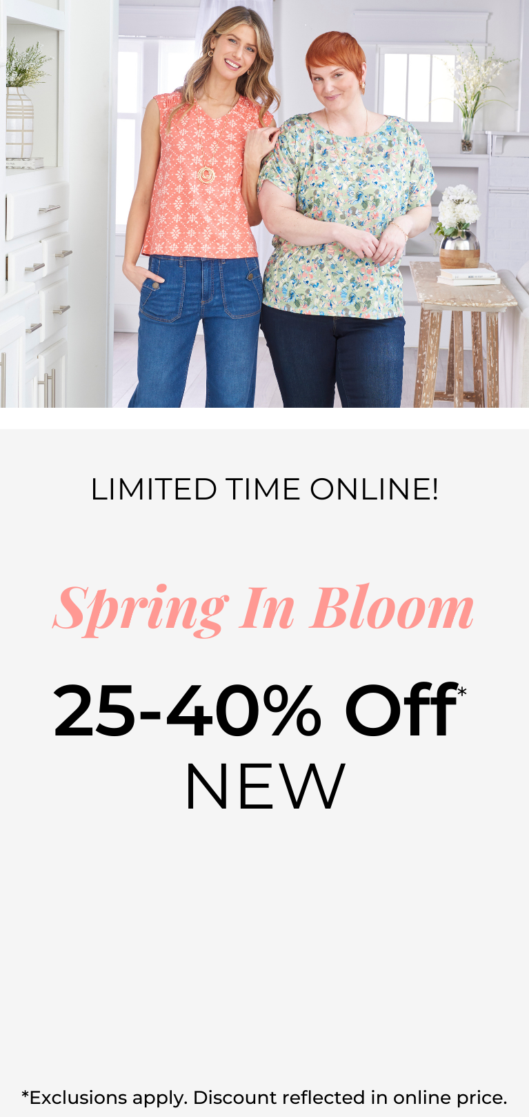 Limited Time Online! Spring In Bloom 25-40% Off New*exclusions apply. Featuring an assortment of stylish tops!