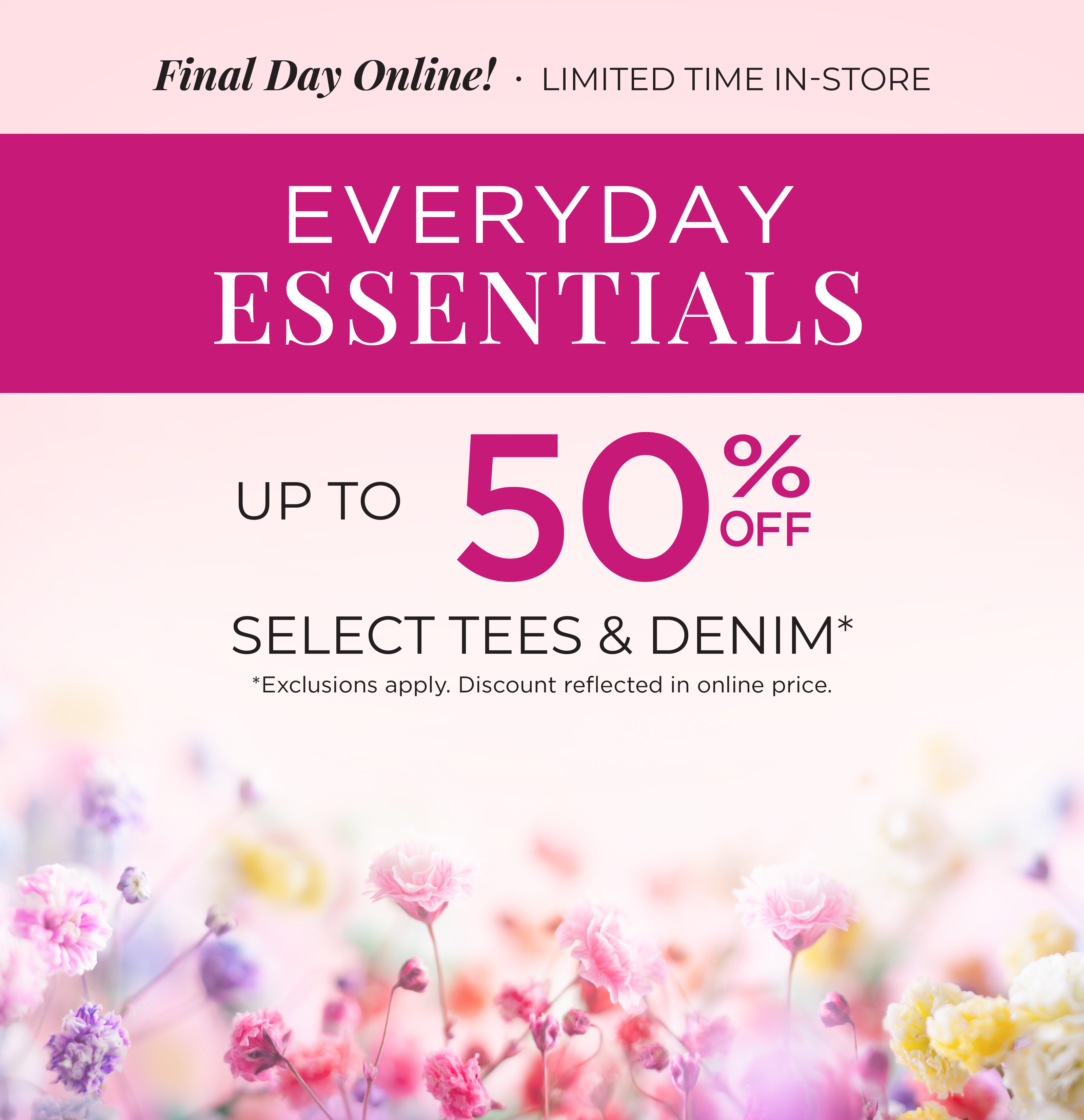 Final Day Only! Limited Time In-Store: Everyday Essentials: Up to 50% Off Select Tees & Denim*exclusions apply