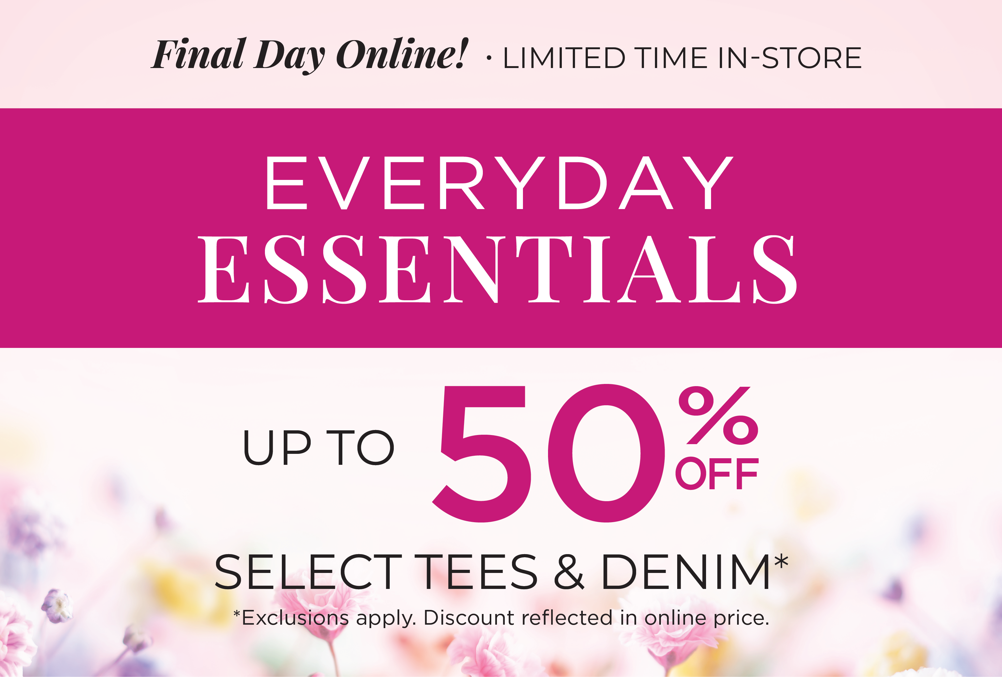 Final Day Only! Limited Time In-Store: Everyday Essentials: Up to 50% Off Select Tees & Denim*exclusions apply