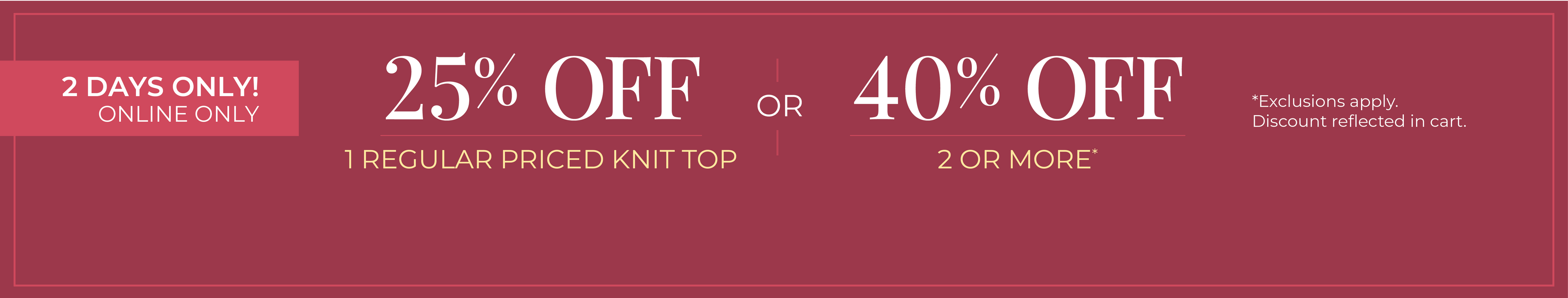 2 Days Only! Online Only: 25% Off 1 Regular Priced Knit Top or 40% Off 2 or More *exclusions apply