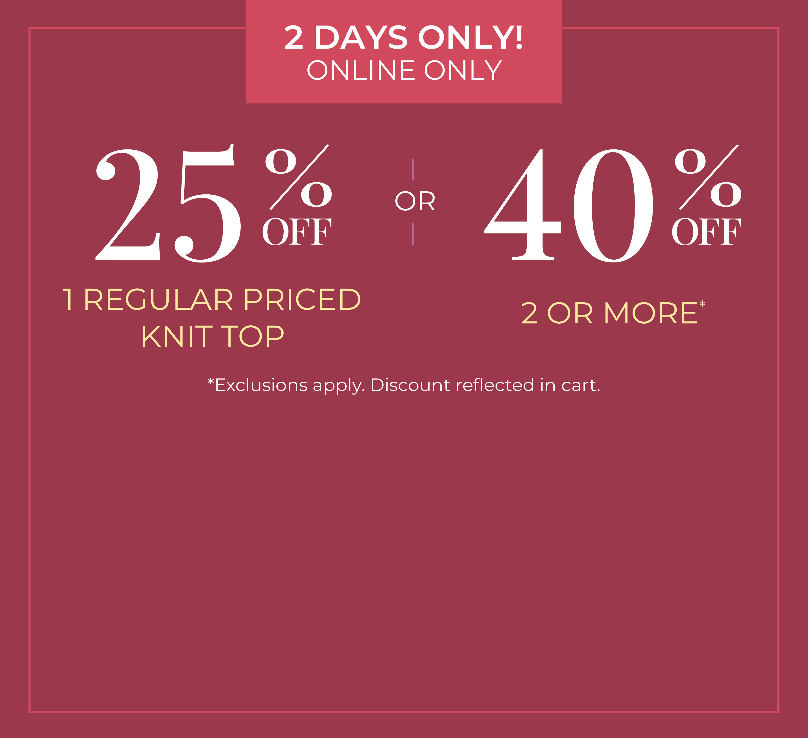 2 Days Only! Online Only: 25% Off 1 Regular Priced Knit Top or 40% Off 2 or More *exclusions apply