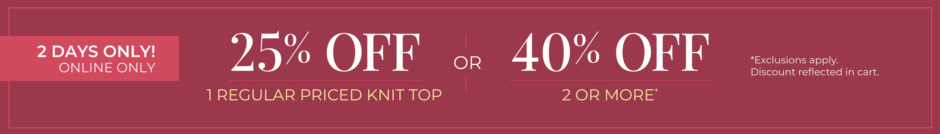 2 Days Only! Online Only: 25% Off 1 Regular Priced Knit Top or 40% Off 2 or More *exclusions apply