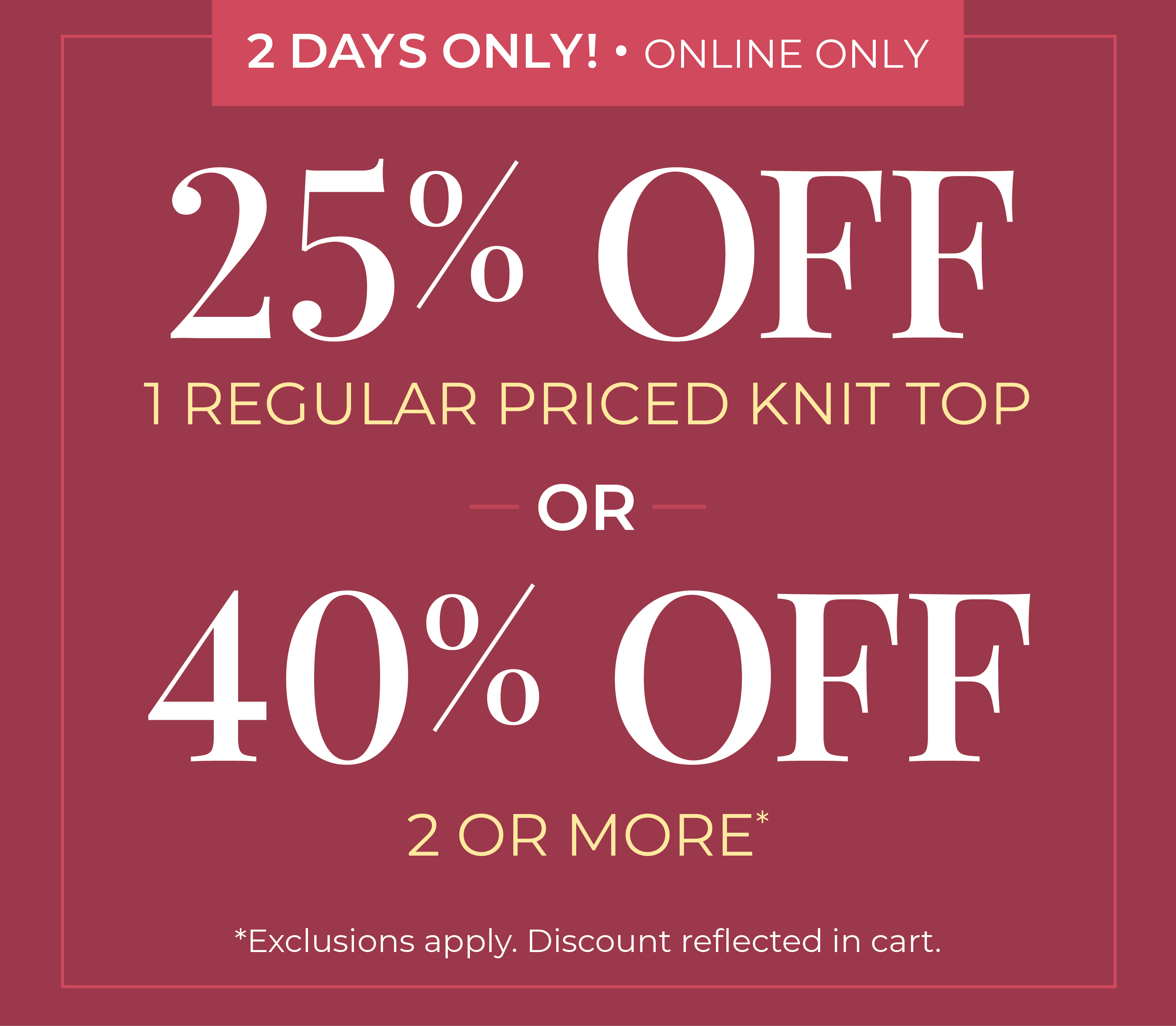 2 Days Only! Online Only: 25% Off 1 Regular Priced Knit Top or 40% Off 2 or More *exclusions apply