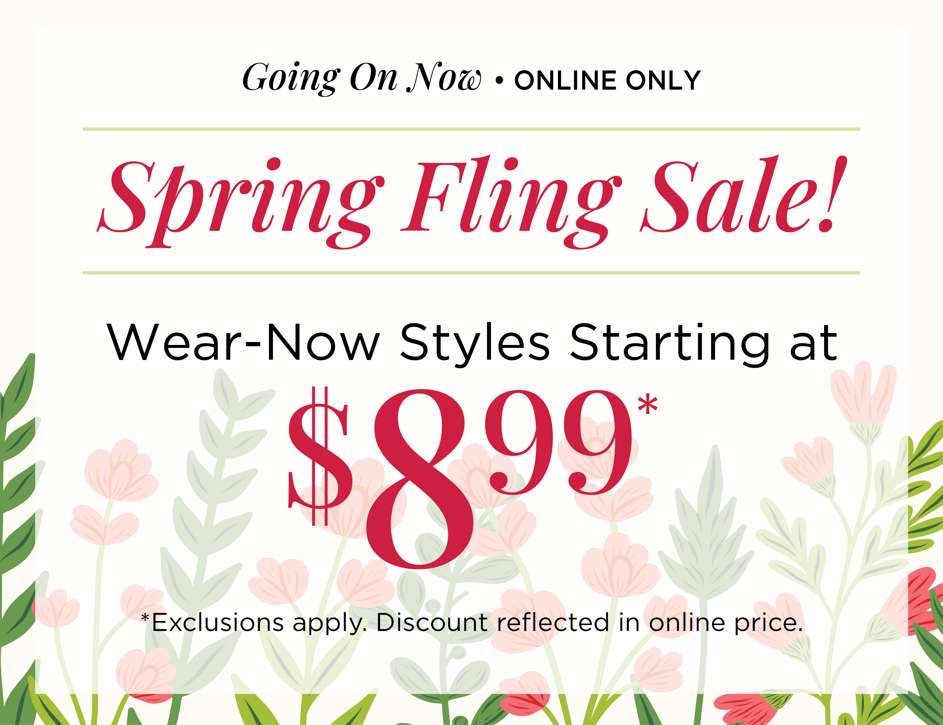 Going On Now! Online Only: Spring Fling Sale! Wear-Now Styles Starting at $8.99*exclusions apply