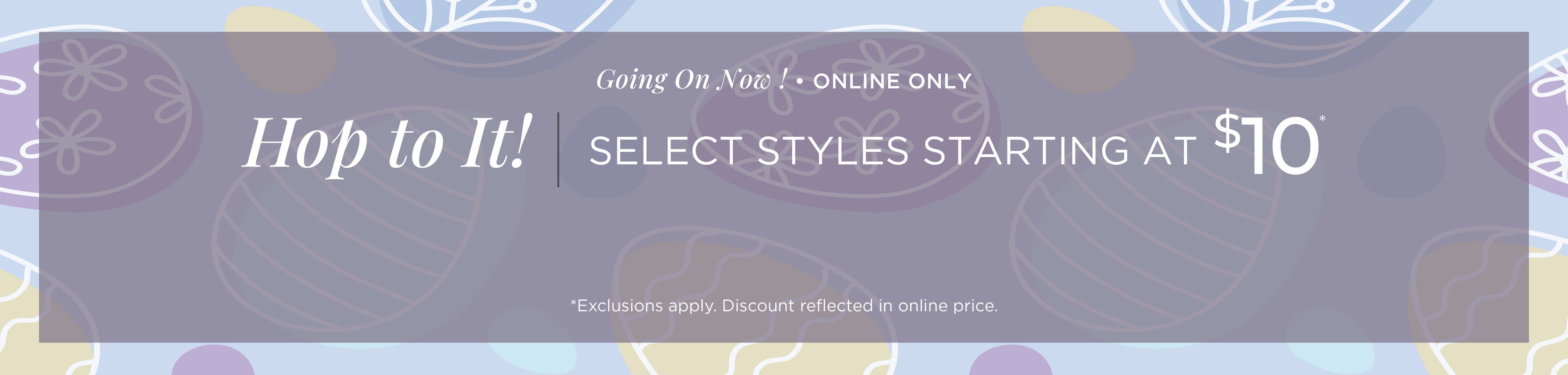 Going On Now! Online Only: Hop to It! Select Styles Starting at $10*exclusions apply