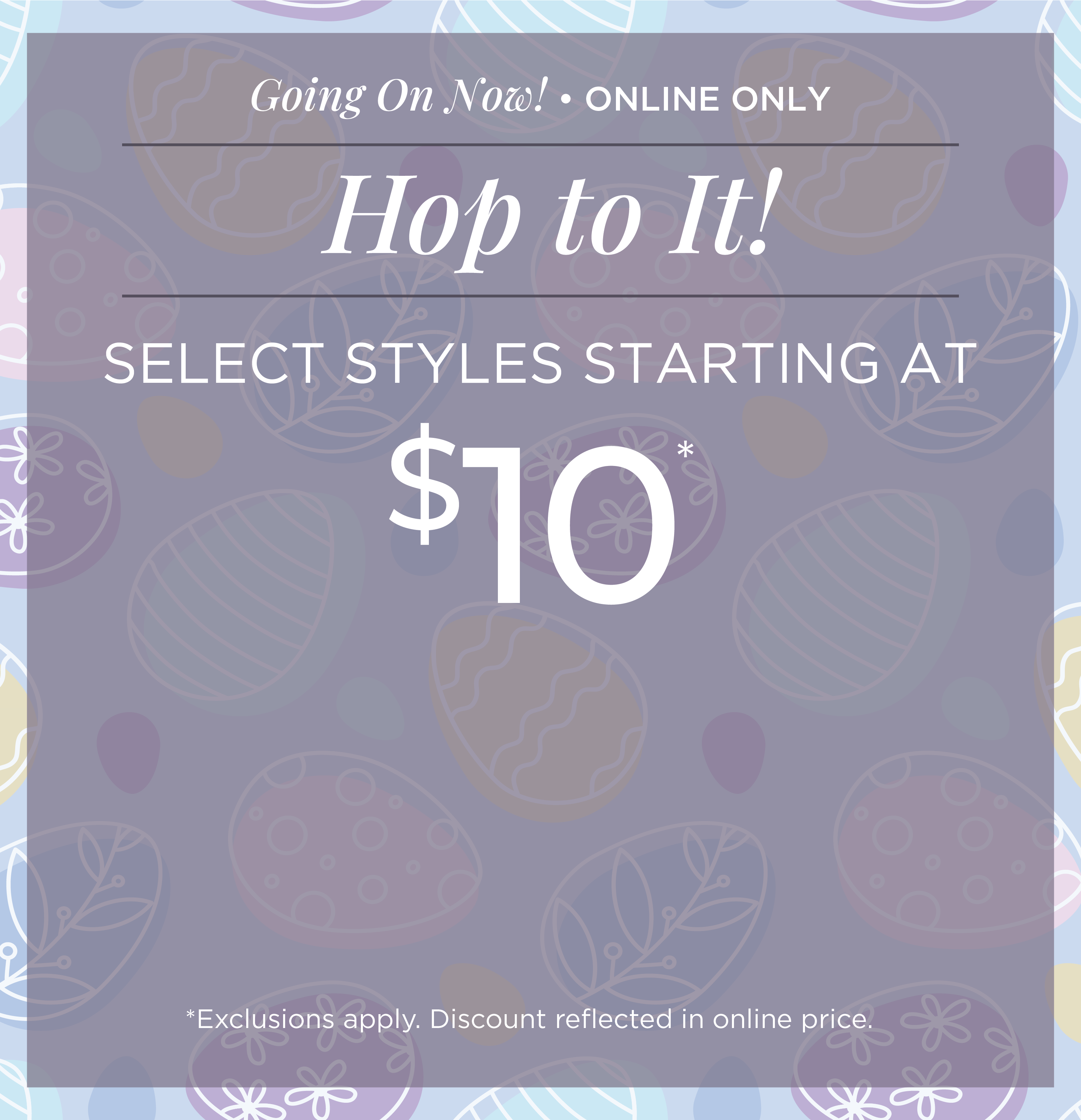 Going On Now! Online Only: Hop to It! Select Styles Starting at $10*exclusions apply