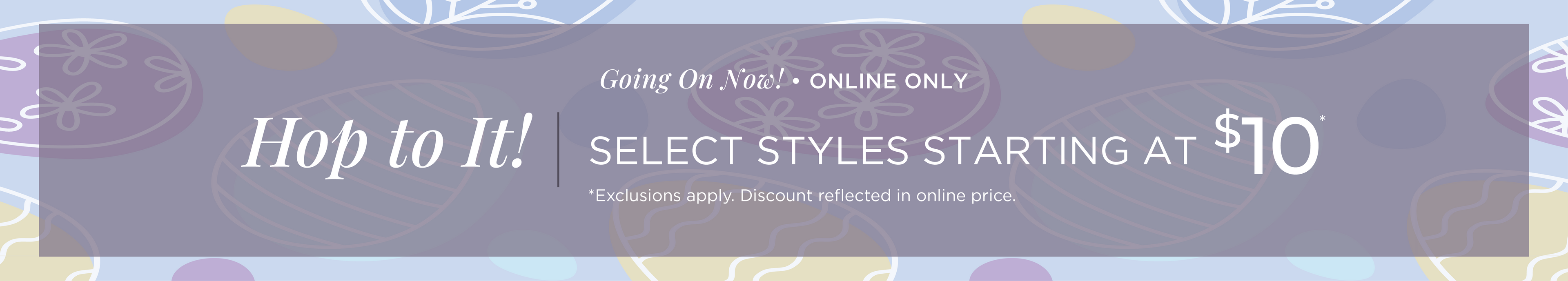 Going On Now! Online Only: Hop to It! Select Styles Starting at $10*exclusions apply