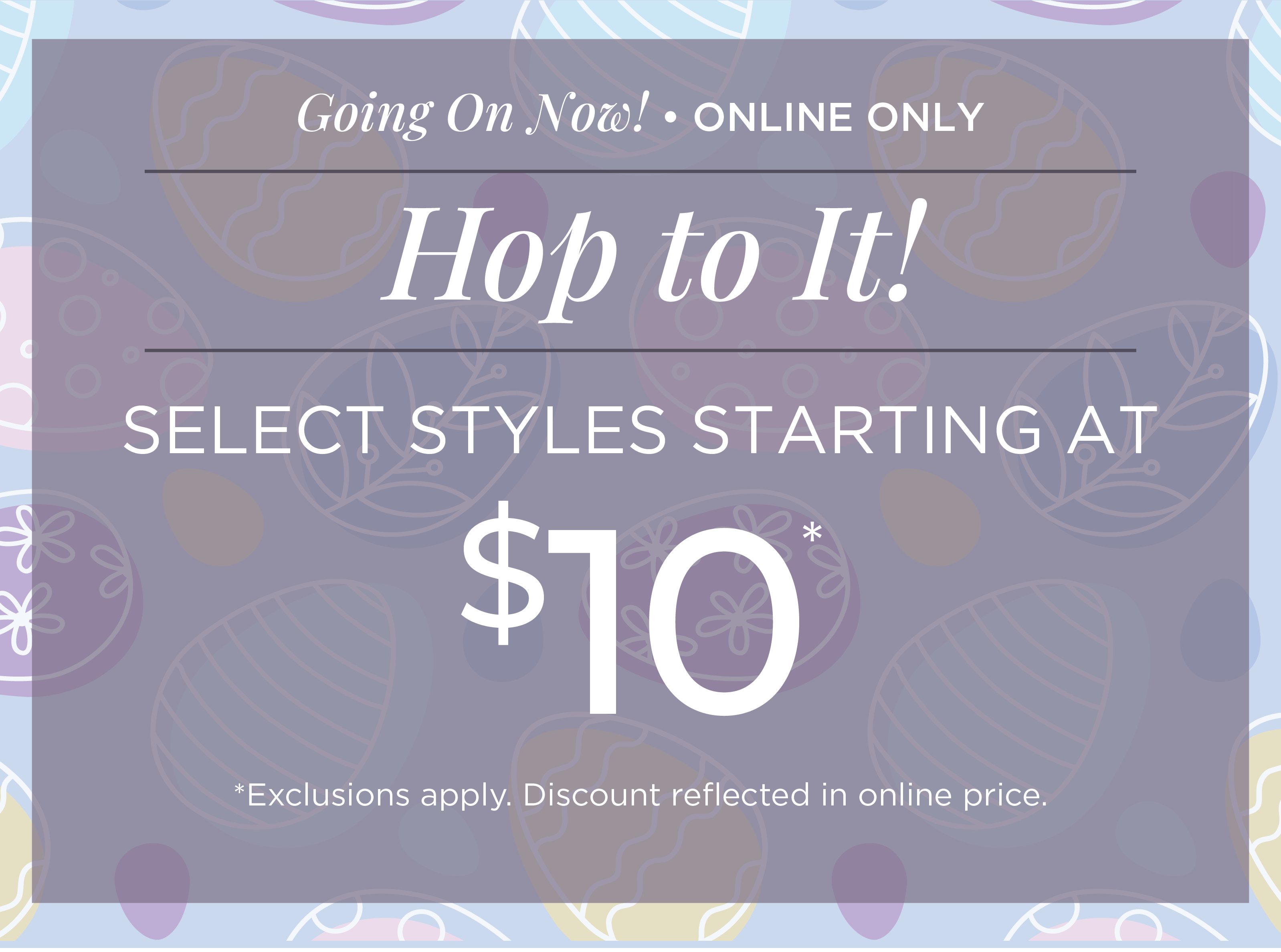 Going On Now! Online Only: Hop to It! Select Styles Starting at $10*exclusions apply
