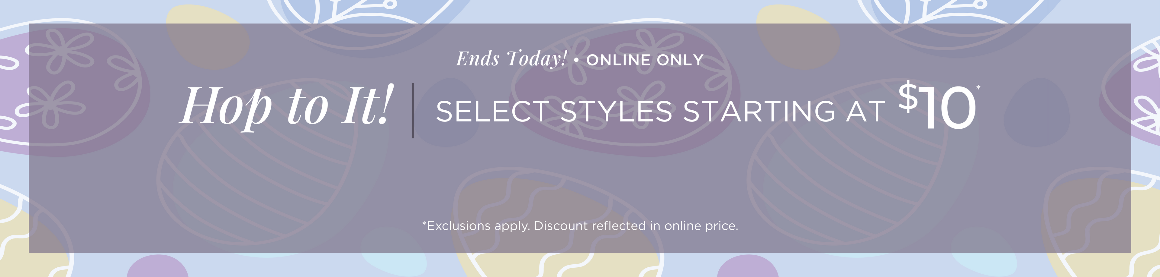 Ends Today! Online Only: Hop to It! Select Styles Starting at $10*exclusions apply
