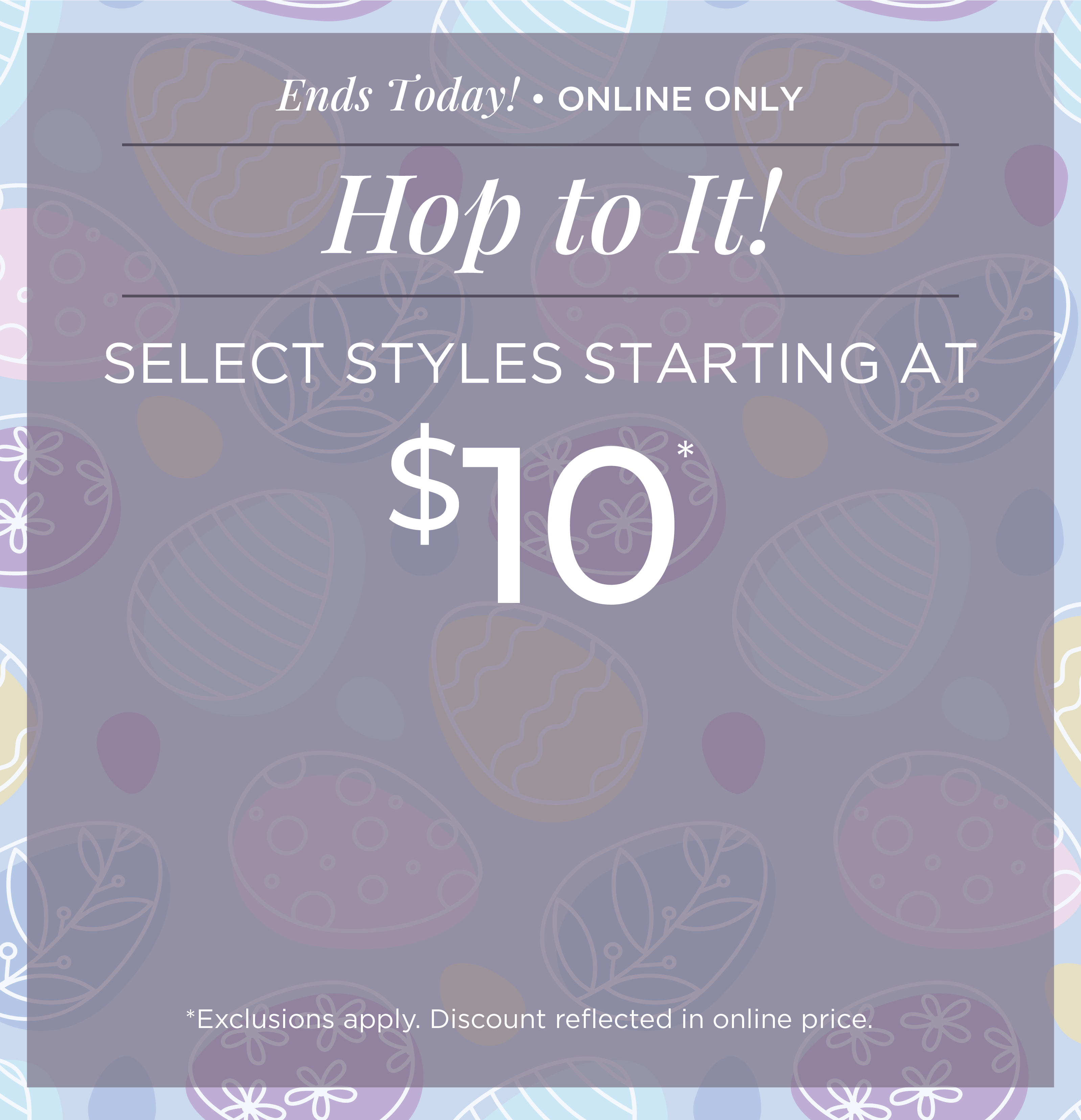Ends Today! Online Only: Hop to It! Select Styles Starting at $10*exclusions apply