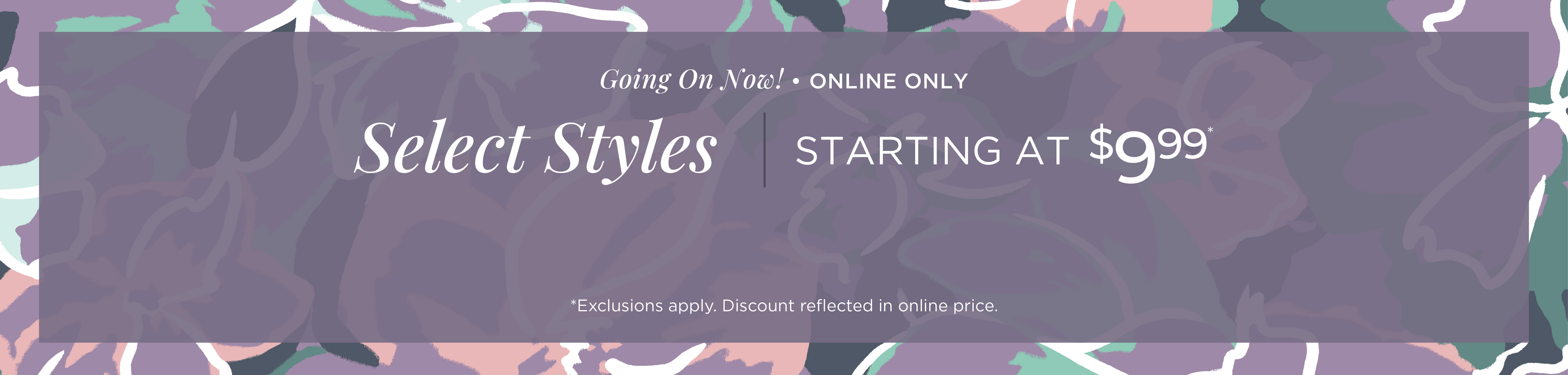 Going On Now! Online Only: Select Styles Starting at $9.99*exclusions apply