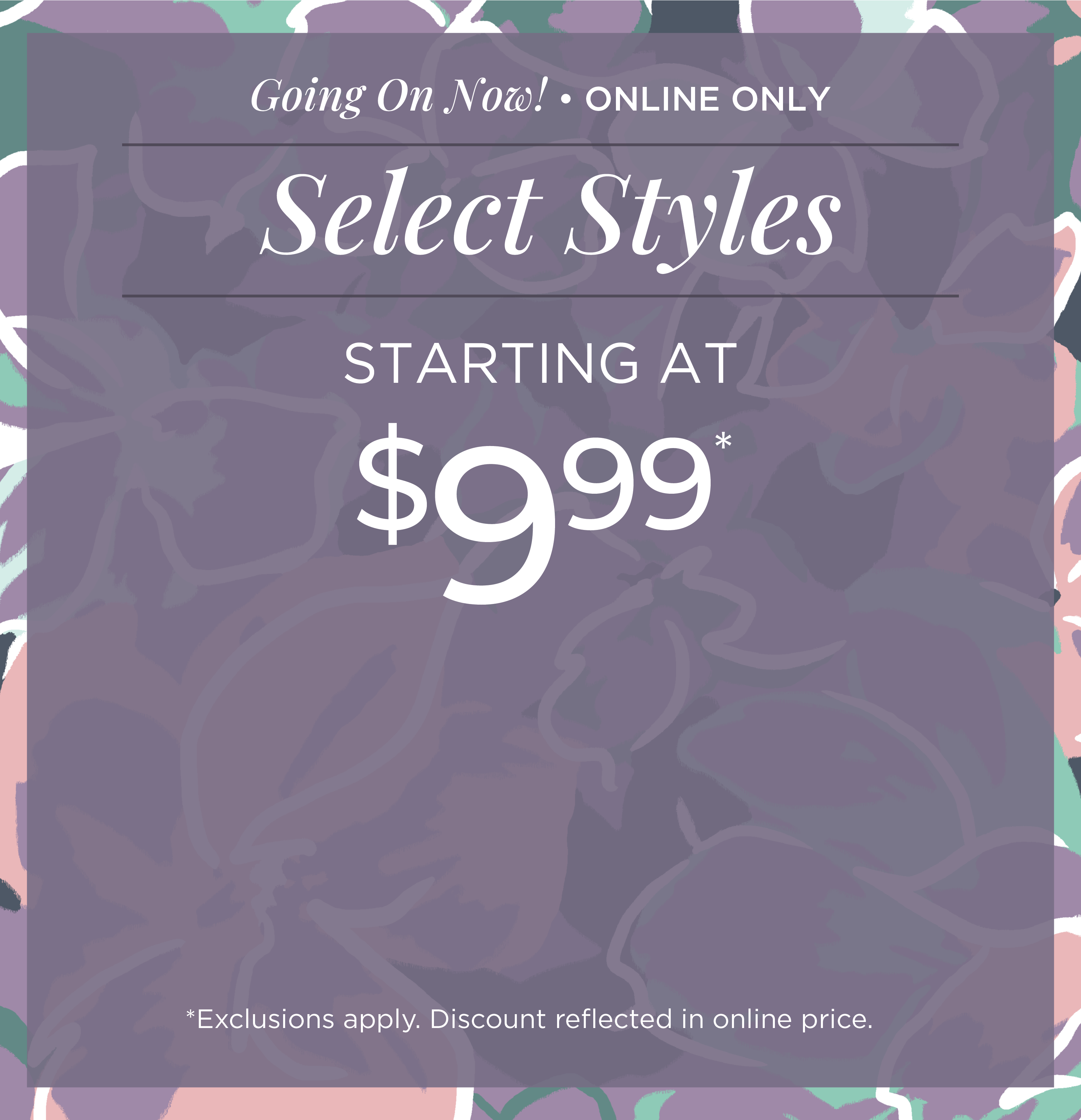 Going On Now! Online Only: Select Styles Starting at $9.99*exclusions apply