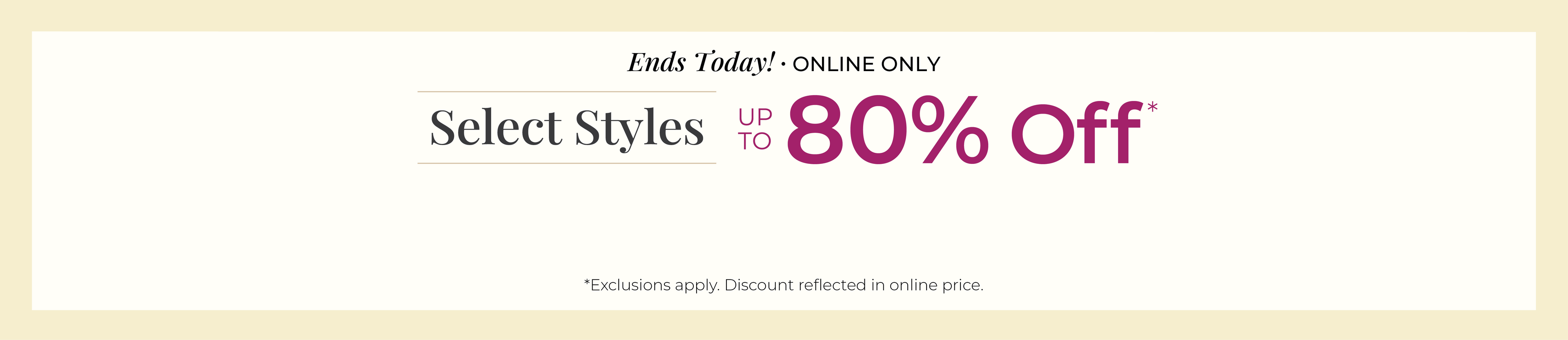 Ends Today! Online Only: Select Styles Up to 80% Off*exclusions apply