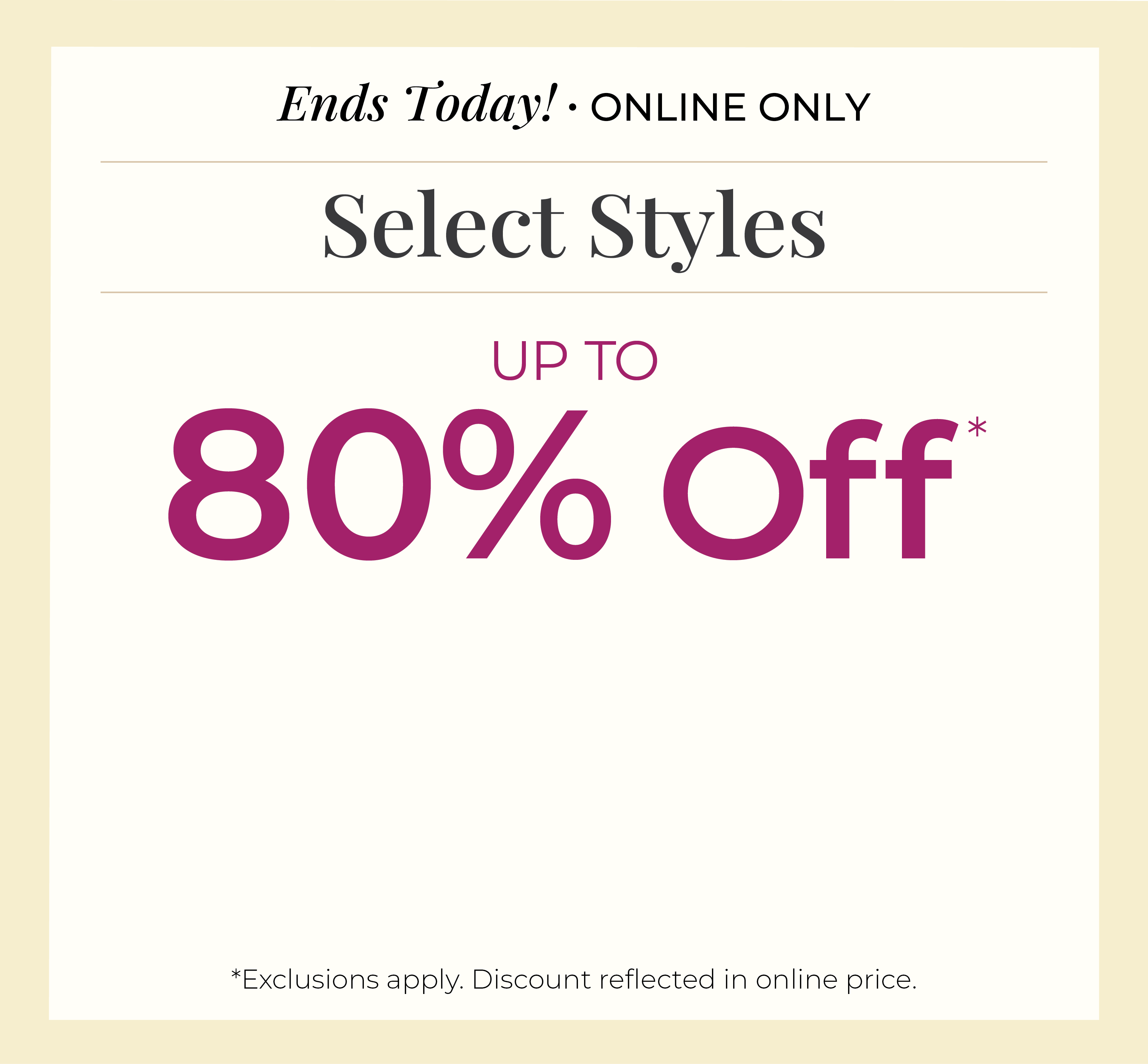 Ends Today! Online Only: Select Styles Up to 80% Off*exclusions apply