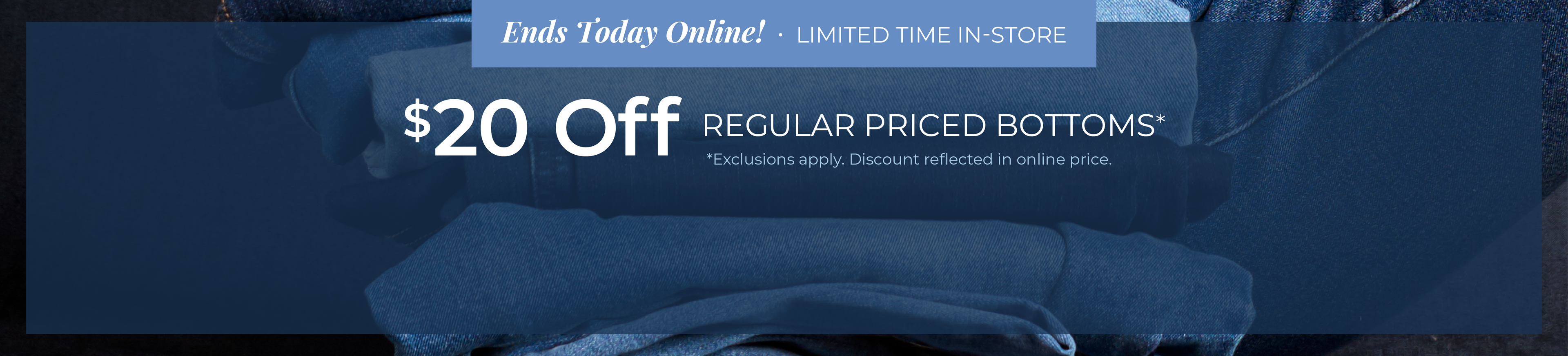 Ends Today Online! Limited Time In-Store: $20 Off Regular Priced Bottoms*exclusions apply