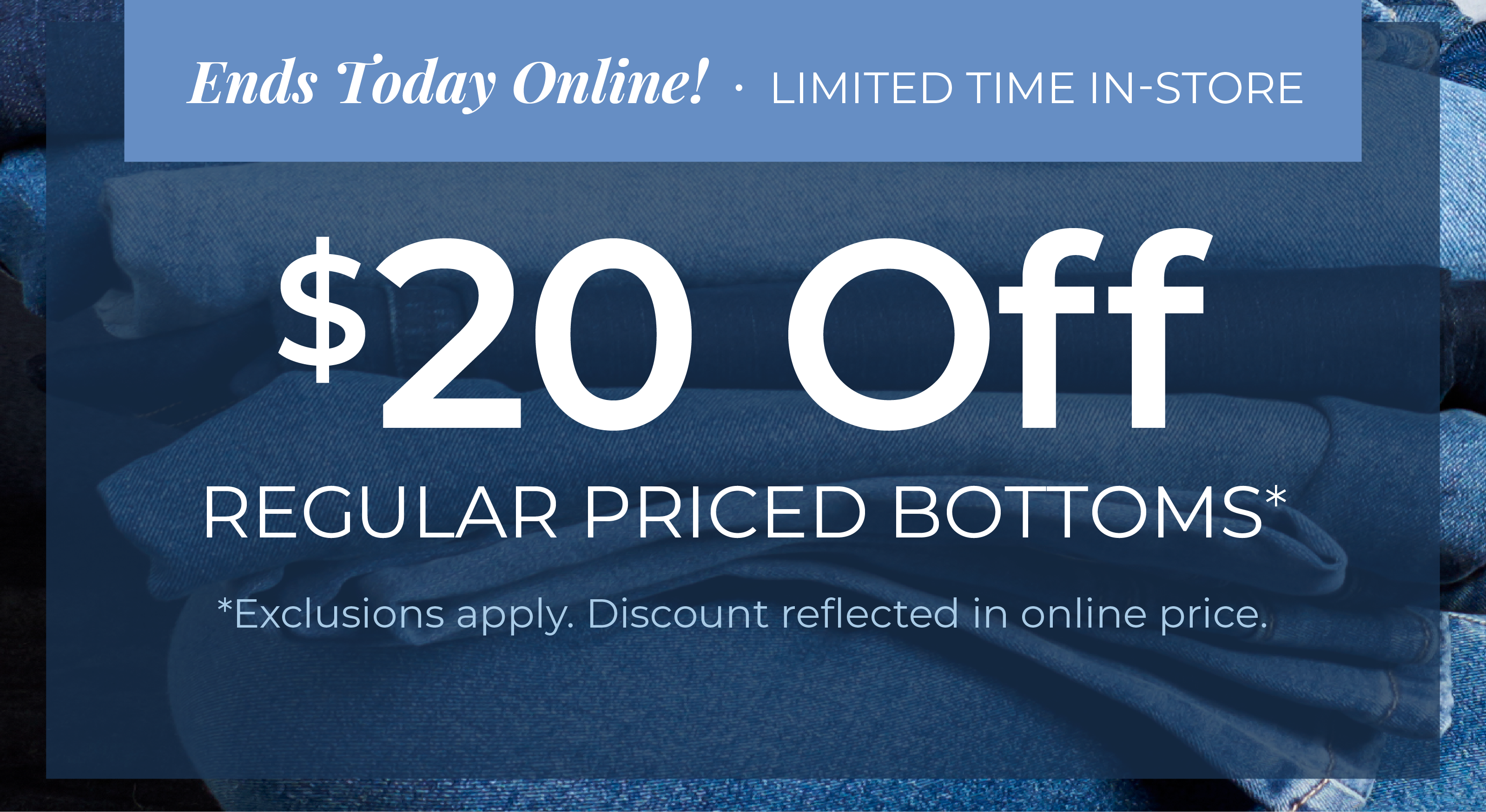 Ends Today Online! Limited Time In-Store: $20 Off Regular Priced Bottoms*exclusions apply