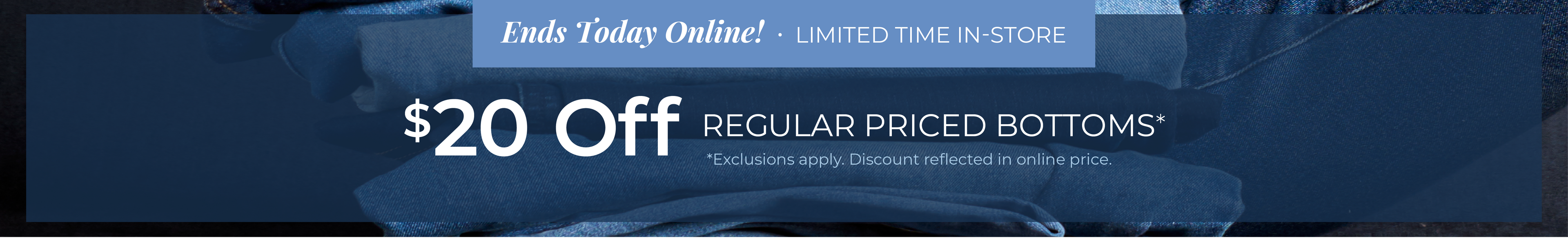 Ends Today Online! Limited Time In-Store: $20 Off Regular Priced Bottoms*exclusions apply