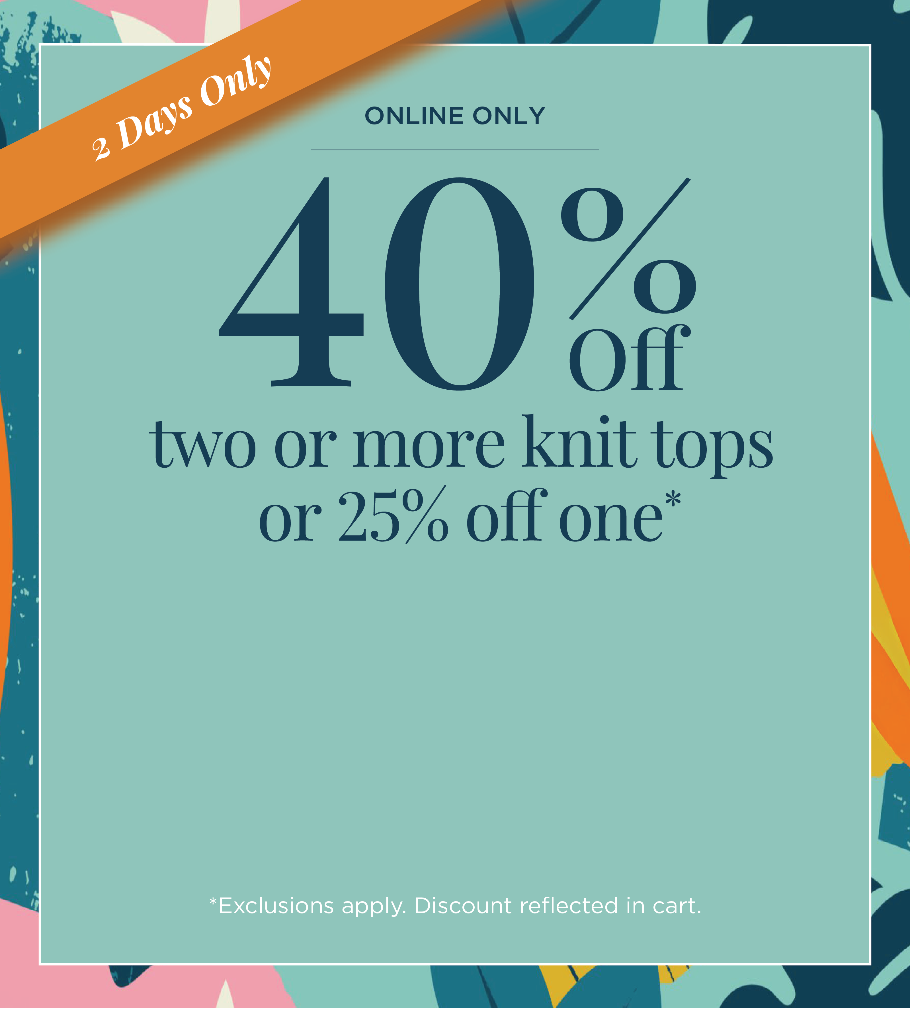 2 Days Only! Online Only: 40% Off Two or more Knit Tops or 25% off one*exclusions apply