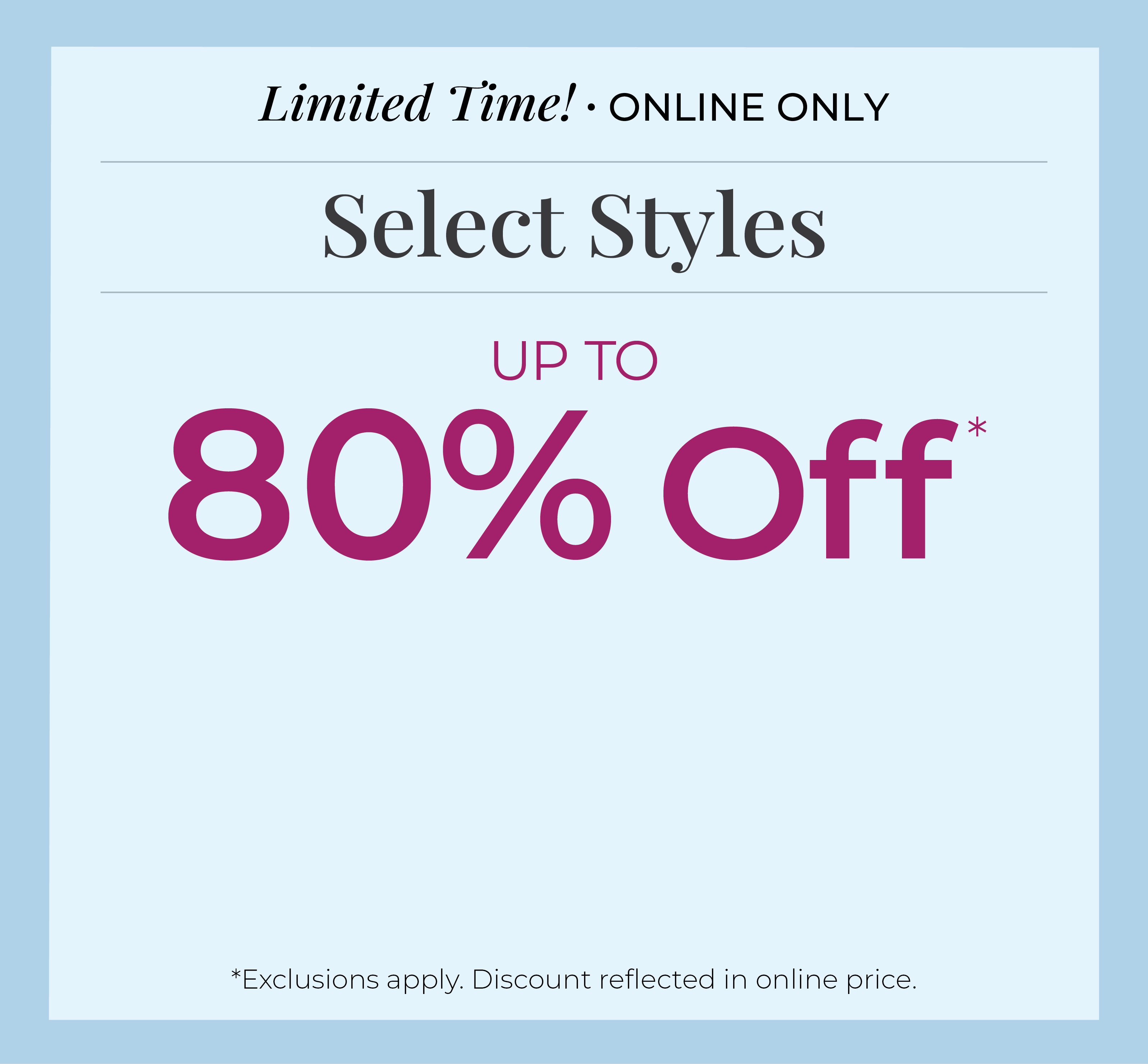 Limited Time! Online Only: Select Styles Up to 80% Off*exclusions apply
