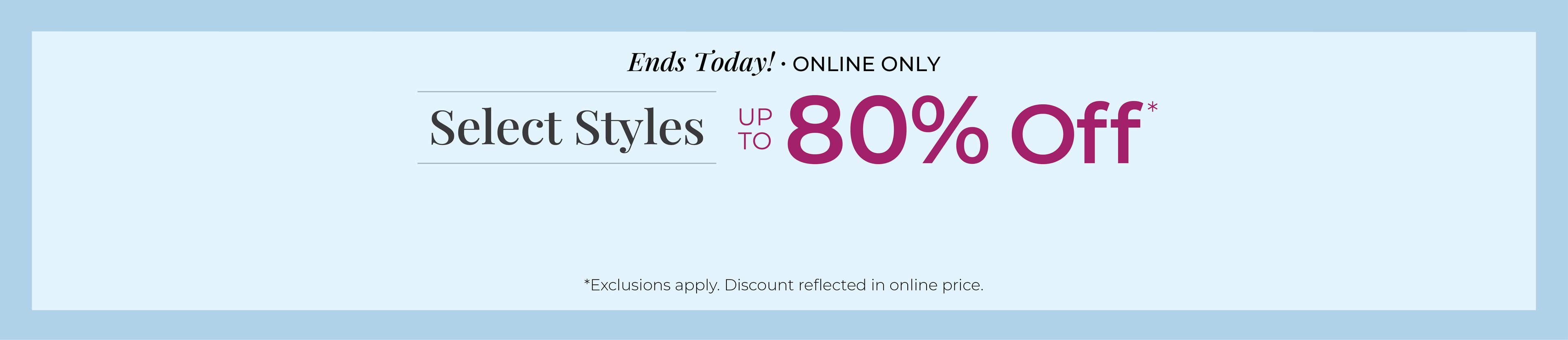 Ends Today! Online Only: Select Styles Up to 80% Off*exclusions apply