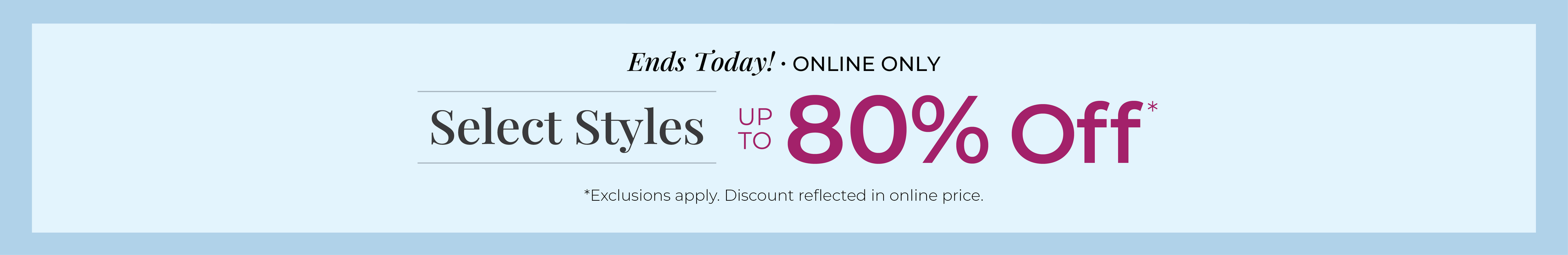 Ends Today! Online Only: Select Styles Up to 80% Off*exclusions apply