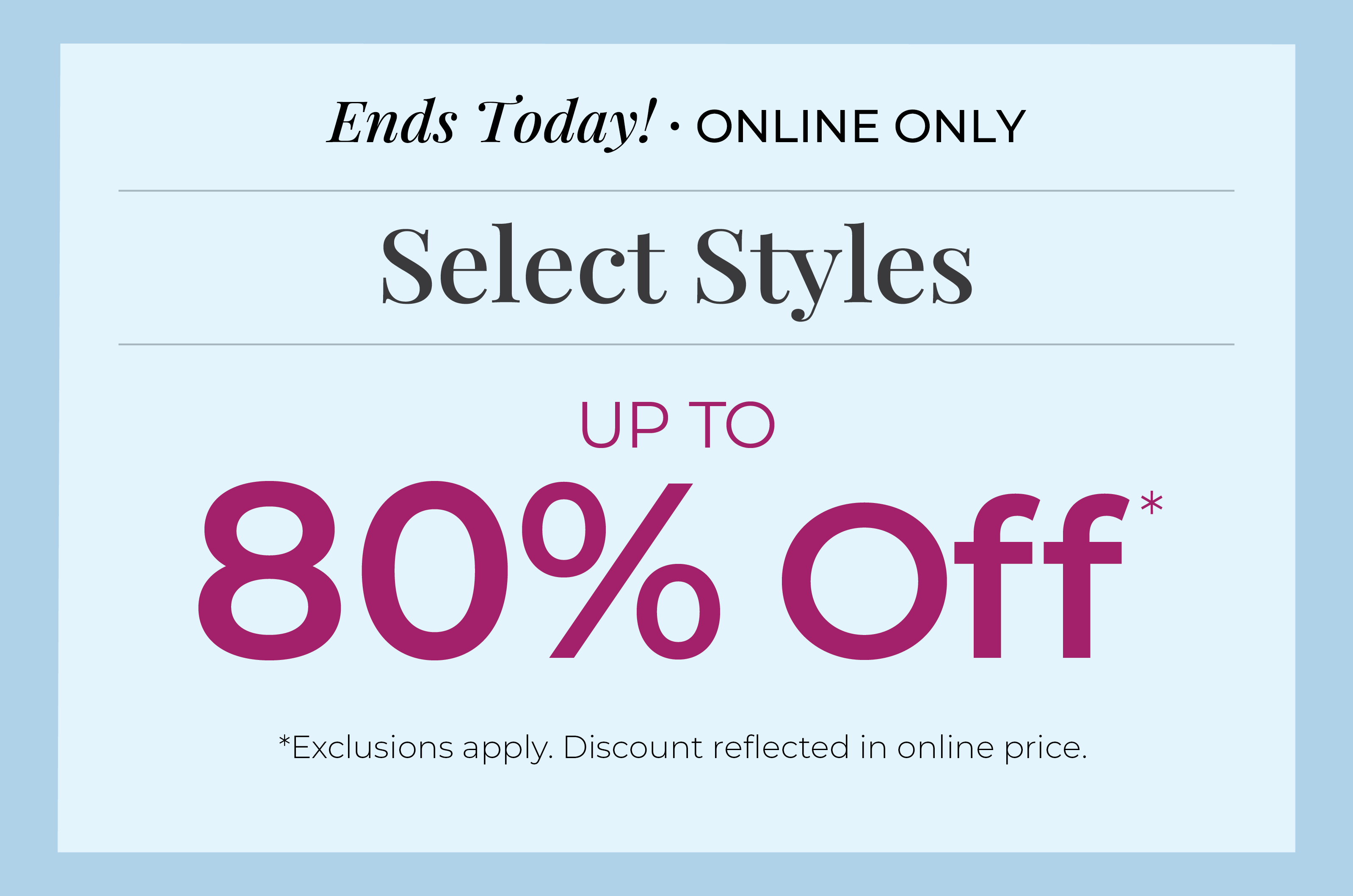 Ends Today! Online Only: Select Styles Up to 80% Off*exclusions apply