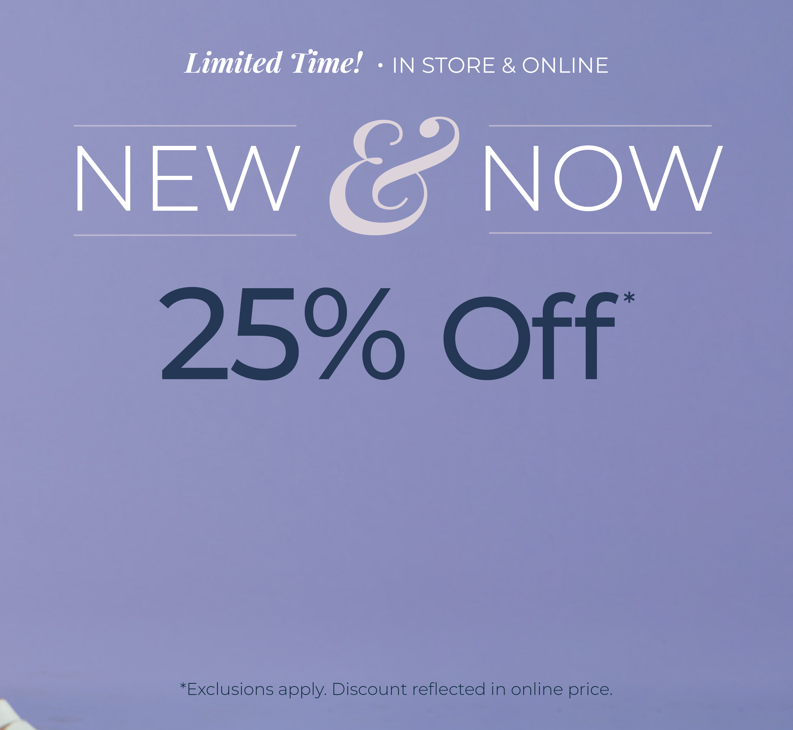 Limited Time! In-Store & Online: New & Now - 25% Off*exclusions apply